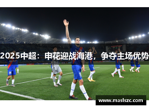 2025中超：申花迎战海港，争夺主场优势