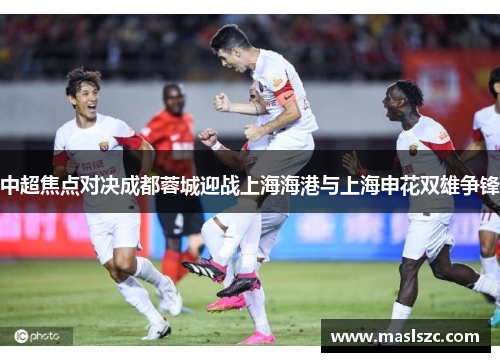 中超焦点对决成都蓉城迎战上海海港与上海申花双雄争锋