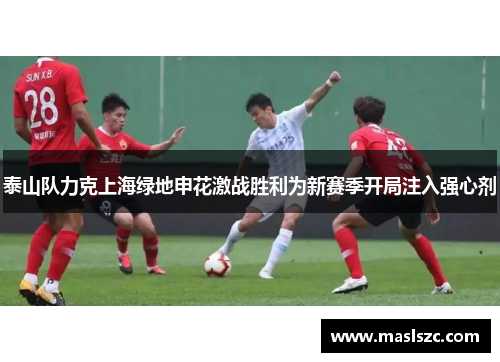 泰山队力克上海绿地申花激战胜利为新赛季开局注入强心剂