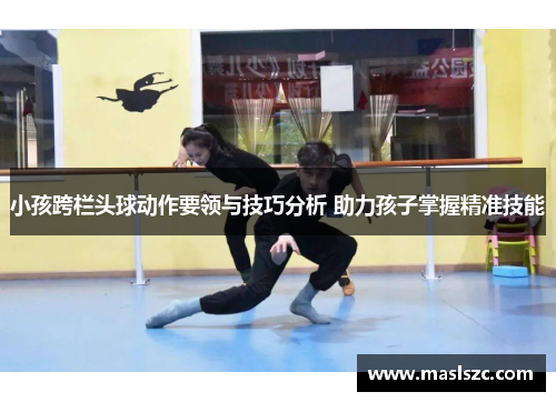 小孩跨栏头球动作要领与技巧分析 助力孩子掌握精准技能